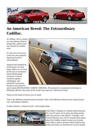 An American Breed: The Extraordinary
Cadillac.
At Cadillac, we've created
our own daring school of
design that pushes steel
way beyond its comfort
zone.

It's why we've set out to
create our own uniquely
American breed of
extraordinary.

Inspired and humbled by
all the great cars that
came before us, we went
all the way to Germany's
famed Nürburgring
racetrack to prove
ourselves against -
challenging, and
ultimately surpassing -
Europe's most admired
sport sedans.RED-BLOODED. DARING. ORIGINAL. We pioneered a suspension technology so
brilliantly effective that some of the world's top supercars followed our lead.

These are the kinds of luxury cars we build.

That is the difference between good and great. That is the difference between just making luxury
cars, and making Cadillacs.

It takes tenacity, a refusal to leave well enough alone.

                                                  Pearl Motor Company is a family-owned business.
                                                  For over 95 years, we’ve been providing quality
                                                  sales and service in the Mexico, Columbia, and
                                                  Central Missouri area. We've created these pages
                                                  about the Cadillac brand to assist you in being
                                                  more able to make a decision which reflects your
                                                  needs and tastes, by knowing the current models
 