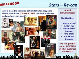 Stars – Re-cap
Actors make the transition to film star when they have
clearly identifiable ‘STAR QUALITIES’ that both audiences
and producers can identify
Arnold
Schwarzenegger
Star Qualities:
• Muscle bound
• Action star
• Potential for
humour
• One liners
• Former Mr.
Universe
The star qualities
are an INDICATOR
of what audiences
can EXPECT
 