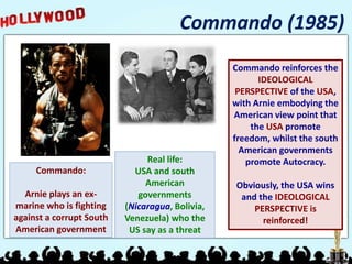 Commando (1985)
Commando:
Arnie plays an ex-
marine who is fighting
against a corrupt South
American government
Real life:
USA and south
American
governments
(Nicaragua, Bolivia,
Venezuela) who the
US say as a threat
Commando reinforces the
IDEOLOGICAL
PERSPECTIVE of the USA,
with Arnie embodying the
American view point that
the USA promote
freedom, whilst the south
American governments
promote Autocracy.
Obviously, the USA wins
and the IDEOLOGICAL
PERSPECTIVE is
reinforced!
 