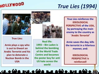 True Lies (1994)
True Lies:
Arnie plays a spy who
is out to thwart an
Arabic Terrorist and his
plan to detonate a
Nuclear Bomb in the
USA
Real life:
1993 – Bin Laden is
behind the bombing
of the World Trade
Centre and becomes
the poster boy for anti
US hate across the
world
True Lies reinforces the
IDEOLOGICAL
PERSPECTIVE of the USA,
by portraying the main
enemy to the country as
‘Arabic Terrorist’
Arnie saves the day, kills
the terrorist in a hilarious
manner, and:
IDEOLOGICAL
PERSPECTIVE is
reinforced!
 