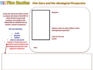 Using the spaces provided, create
a synopsis of a future Bond film in
which Daniel Craig would
embody, and reinforce the
IDEOLOGICAL PERSPECTIVE of
modern, western audiences.
You must develop:
• A title
• Synopsis
• Villains
• Links to real world
• Explain in detail how your
Bond film would reinforce the
ideological perspective and
appeal to audiences
Title:
Synopsis:
Villains: (who are they? What is their
ideological perspective?
Links to the real
world:
 