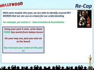 Re-Cap
With each module this year, we are able to identify several KEY
WORDS that we can use as a basis for our understanding
For example, for section C - Extermination & Assimilation
Using your post it note, write down
THREE key words from todays lesson
On your way out, post you note on
to the board
You must put your name on the post
it!
 