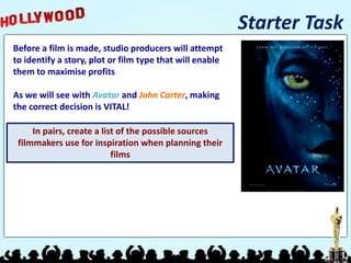 Starter Task
Before a film is made, studio producers will attempt
to identify a story, plot or film type that will enable
them to maximise profits
As we will see with Avatar and John Carter, making
the correct decision is VITAL!
In pairs, create a list of the possible sources
filmmakers use for inspiration when planning their
films
 
