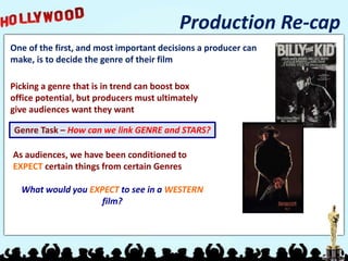 Production Re-cap
One of the first, and most important decisions a producer can
make, is to decide the genre of their film
Picking a genre that is in trend can boost box
office potential, but producers must ultimately
give audiences want they want
Genre Task – How can we link GENRE and STARS?
As audiences, we have been conditioned to
EXPECT certain things from certain Genres
What would you EXPECT to see in a WESTERN
film?
 