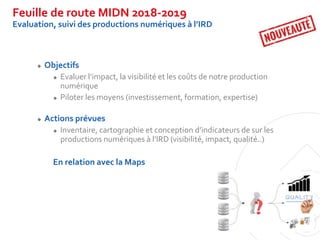 Feuille de route MIDN 2018-2019
Evaluation, suivi des productions numériques à l’IRD
 Objectifs
 Evaluer l’impact, la vi...