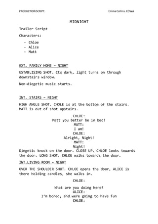 PRODUCTION SCRIPT. Emma Collins. COWA 
MIDNIGHT 
Trailer Script 
Characters: 
- Chloe 
- Alice 
- Matt 
EXT. FAMILY HOME – NIGHT 
ESTABLISING SHOT. Its dark, light turns on through 
downstairs window. 
Non-diegetic music starts. 
INT. STAIRS – NIGHT 
HIGH ANGLE SHOT. CHOLE is at the bottom of the stairs. 
MATT is out of shot upstairs. 
CHLOE: 
Matt you better be in bed! 
MATT: 
I am! 
CHLOE: 
Alright, Night! 
MATT: 
Night! 
Diegetic knock on the door. CLOSE UP. CHLOE looks towards 
the door. LONG SHOT. CHLOE walks towards the door. 
INT.LIVING ROOM – NIGHT 
OVER THE SHOULDER SHOT. CHLOE opens the door, ALICE is 
there holding candles, she walks in. 
CHLOE: 
What are you doing here? 
ALICE: 
I’m bored, and were going to have fun 
CHLOE: 
 