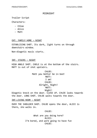 PRODUCTION SCRIPT. Emma Collins. COWA 
MIDNIGHT 
Trailer Script 
Characters: 
- Chloe 
- Alice 
- Matt 
EXT. FAMILY HOME – NIGHT 
ESTABLISING SHOT. Its dark, light turns on through 
downstairs window. 
Non-diegetic music starts. 
INT. STAIRS – NIGHT 
HIGH ANGLE SHOT. CHOLE is at the bottom of the stairs. 
MATT is out of shot upstairs. 
CHLOE: 
Matt you better be in bed! 
MATT: 
I am! 
CHLOE: 
Alright, Night! 
MATT: 
Night! 
Diegetic knock on the door. CLOSE UP. CHLOE looks towards 
the door. LONG SHOT. CHLOE walks towards the door. 
INT.LIVING ROOM – NIGHT 
OVER THE SHOULDER SHOT. CHLOE opens the door, ALICE is 
there, she walks in. 
CHLOE: 
What are you doing here? 
ALICE: 
I’m bored, and were going to have fun 
CHLOE: 
 