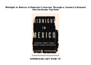 Midnight in Mexico: A Reporter's Journey Through a Country's Descent
into Darkness Top Rate
DONWLOAD LAST PAGE !!!!
New Series In the last six years, more than eighty thousand people have been killed in the Mexican drug war, and drug trafficking there is a multibillion-dollar business. In a country where the powerful are rarely scrutinized, noted Mexican American journalist Alfredo Corchado refuses to shrink from reporting on government corruption, murders in Juarez, or the ruthless drug cartels of Mexico. A paramilitary group spun off from the Gulf cartel, the Zetas, controls key drug routes in the north of the country. In 2007, Corchado received a tip that he could be their next target—and he had twenty four hours to find out if the threat was true.Rather than leave his country, Corchado went out into the Mexican countryside to trace investigate the threat. As he frantically contacted his sources, Corchado suspected the threat was his punishment for returning to Mexico against his mother’s wishes. His parents had fled north after the death of their young daughter, and raised their children in California where they labored as migrant workers. Corchado returned to Mexico as a journalist in 1994, convinced that Mexico would one day foster political accountability and leave behind the pervasive corruption that has plagued its people for decades.But in this land of extremes, the gap of inequality—and injustice—remains wide. Even after the 2000 election that put Mexico’s opposition party in power for the first time, the opportunities of democracy did not materialize. The powerful PRI had worked with the cartels, taking a piece of their profit in exchange for a more peaceful, and more controlled, drug trade. But the party’s long-awaited defeat created a vacuum of power in Mexico City, and in the cartel-controlled states that border the United States. The cartels went to war with one another in the mid-2000s, during the war to regain control of the country instituted by President Felipe Calderón, and only the violence flourished. The work Corchado lives for could have killed him, but he wasn't ready to leave Mexico—not then,
maybe never. Midnight in Mexico is the story of one man’s quest to report the truth of his country—as he raced to save his own life.
 