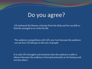 Do you agree?
 Gil embraced his literary criticism from his idols and he was able to
find the strength to re-write his life.




The audience sympathizes with Gil's new love because the audience
can see how Gil belongs in this mix of people




It is only Gil's thoughts and emotions that the audience is able to
observe because the audience is focused primarily on his fantasy and
not the others.
 