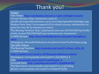 Thank you!
Images:
Film Poster: http://canalviajes.com/cine-y-viajes-midnight-in-paris/
Gil and Adriana: http://estaticos01.cache.el-
mundo.net/especiales/premios_oscar/2012/img/espanoles/midnight2.jpg
Modern Paris: http://www.espanol.rfi.fr/cultura/20110511-medianoche-en-
paris-las-once-de-la-manana-en-cannes
The Roaring Twenties: http://pijamasurf.com/2011/08/%E2%80%9Cmedia-
noche-en-paris%E2%80%9D-una-resolucion-por-el-presente/
La Belle Epoque: http://everywoodyallenmovie.com/post/midnight-in-
paris/
Hemingway: theroadtothehorizon.net/photo/ernest%20hemingway.jpg
You Tube Videos:
The Roaring Twenties: http://youtube.com/watch?v=Xmqc_wJN4_M
La Belle Epoque:
http://youtube.com/watch?v=KWBncp3ziLA&feature=related
Hemingway: www.youtube.com/watch?v=TpLEKjPud_k
Dali: www.youtube.com/watch?v=oyLReeuKo_w
Gertrude Stein: http://youtube.com/watch?v=FasbBkzbnNE
The Rain Scene: www.youtube.com/watch?v=n-yvqrT4Img
Review: www.youtube.com/watch?v=GZadmW2FpKc
 