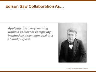 Edison Saw Collaboration As…




 Applying discovery learning
 within a context of complexity,
 inspired by a common goal or a
 shared purpose.




                                   © 2007 - 2013 Sarah Miller Caldicott
 