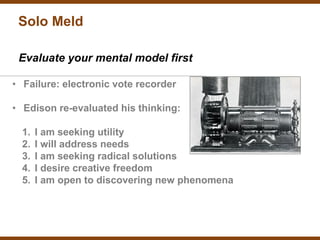 Solo Meld

 Evaluate your mental model first

• Failure: electronic vote recorder

• Edison re-evaluated his thinking:

  1.   I am seeking utility
  2.   I will address needs
  3.   I am seeking radical solutions
  4.   I desire creative freedom
  5.   I am open to discovering new phenomena
 