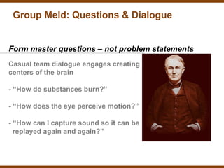 Group Meld: Questions & Dialogue


Form master questions – not problem statements
Casual team dialogue engages creating
centers of the brain

- “How do substances burn?”

- “How does the eye perceive motion?”

- “How can I capture sound so it can be
  replayed again and again?”
 