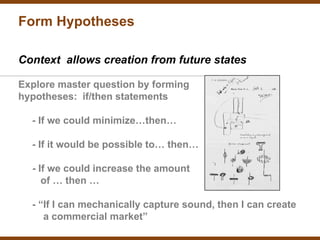 Form Hypotheses

Context allows creation from future states

Explore master question by forming
hypotheses: if/then statements

  - If we could minimize…then…

  - If it would be possible to… then…

  - If we could increase the amount
     of … then …

  - “If I can mechanically capture sound, then I can create
     a commercial market”
 