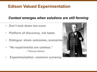 Edison Valued Experimentation

    Context emerges when solutions are still forming

• Don’t lock down too soon

• Platform of discovery, not tasks

• Dialogue: share outcomes, scenarios

• “No experiments are useless.”
             - Thomas Edison

•   Experimentation: common currency
 