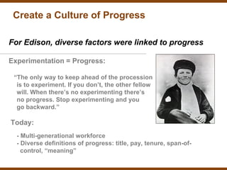 Create a Culture of Progress

For Edison, diverse factors were linked to progress

Experimentation = Progress:

 “The only way to keep ahead of the procession
  is to experiment. If you don’t, the other fellow
  will. When there’s no experimenting there’s
  no progress. Stop experimenting and you
  go backward.”

Today:
  - Multi-generational workforce
  - Diverse definitions of progress: title, pay, tenure, span-of-
    control, “meaning”
 