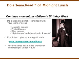Do a Team.Read™ of Midnight Lunch


 Continue momentum - Edison’s Birthday Week
• Do a Midnight Lunch Team.Read with
  your team or group
    • LinkedIn groups
    • Project teams
    • Blog groups
    • “4 phases of collaboration in 4 weeks”
• Purchase copies of Midnight Lunch
  - www.powerpatterns.com/Books
• Receive a free Team.Read workbook
  and Midnight Lunch™ Kit!
 