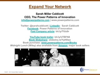 Expand Your Network
                                             Sarah Miller Caldicott
                                      CEO, The Power Patterns of Innovation
                               info@powerpatterns.com | www.powerpatterns.com

                              Twitter: @sarahcaldicott | LinkedIn: Sarah Caldicott
                                    Facebook: Power Patterns of Innovation
                                       Fast Company article: bit.ly/TlUz9r

                          YouTube book trailer: bit.ly/UTBFN8
                          Book Slideshare: slidesha.re/YpH0wz
                     Book purchase: www.powerpatterns.com/Books
          Midnight Lunch (Wiley) also available from Amazon, major book sellers




©2007 - 2013 Sarah Miller Caldicott
 