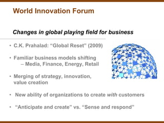 World Innovation Forum

 Changes in global playing field for business

• C.K. Prahalad: “Global Reset” (2009)

• Familiar business models shifting
    – Media, Finance, Energy, Retail

• Merging of strategy, innovation,
  value creation

• New ability of organizations to create with customers

• “Anticipate and create” vs. “Sense and respond”
 