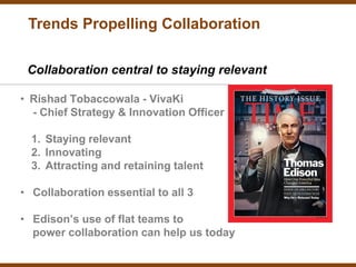 Trends Propelling Collaboration

 Collaboration central to staying relevant

• Rishad Tobaccowala - VivaKi
  - Chief Strategy & Innovation Officer

  1. Staying relevant
  2. Innovating
  3. Attracting and retaining talent

• Collaboration essential to all 3

• Edison’s use of flat teams to
  power collaboration can help us today
 
