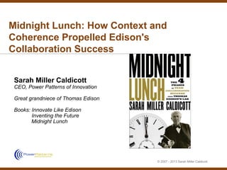 Midnight Lunch: How Context and
Coherence Propelled Edison's
Collaboration Success


 Sarah Miller Caldicott
 CEO, Power Patterns of Innovation

 Great grandniece of Thomas Edison

 Books: Innovate Like Edison
        Inventing the Future
        Midnight Lunch




                                     © 2007 - 2013 Sarah Miller Caldicott
 