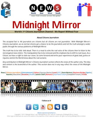 Midnight MirrorWorld’s 1st Citizens Journalism Channel - We Report Without Fear
About Citizens Journalism
The accepted fact is ‘All journalists are citizens but all citizens are not journalists’. With Midnight Mirror’s
Citizens Journalism, we as normal citizens get a chance to be the journalists and tell the truth amongst a wider
public through the various platforms of Midnight Mirror.
The truth has to be told; told aloud. There is a need to echo the real voice of the citizens then to listen to the
stereotypical news-tellers. The manipulation has to be removed and the emphasis has to shift to real issues. As a
Citizen, we have a right to state our views. So come forward and write your experiences of good, bad, justice or
injustice and let the World know about the real scenario.
Any contribution in Midnight Mirror’s Citizens Journalism section reflects the views of the author only. The idea
and content is the brainchild of the author. This section does not in any way reflect the views of the Midnight
Mirror.
News | Citizens Journalism | Entertainment | Culture | Success Stories | Local | EPC | Stock Markets | Business Bridge | Sports |
Awards | Education | Devotion | Health | Juniors Stuff | Romance | Journalist Colum | Complaint Forum | Trends
Fallow us @
About us | Careers | Contact us
Copyright © 2013 “Midnight Mirror” and “MidnightMirror.Com” both are Trademarks of Midnight Mirror Limited.,
Other logos & trademarks are used in this website is the properties of their respective owners. All rights reserved by Midnight Mirror Limited.,
 