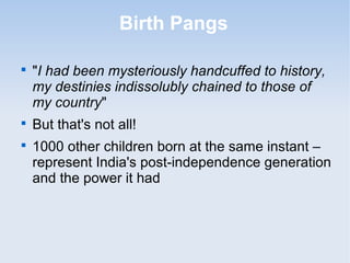 Birth Pangs 
 "I had been mysteriously handcuffed to history, 
my destinies indissolubly chained to those of 
my country" 
 But that's not all! 
 1000 other children born at the same instant – 
represent India's post-independence generation 
and the power it had 
 
