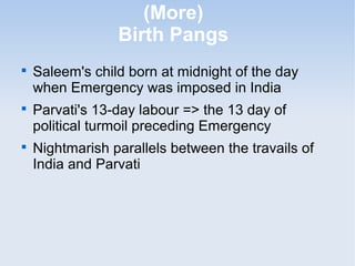 (More) 
Birth Pangs 
 Saleem's child born at midnight of the day 
when Emergency was imposed in India 
 Parvati's 13-day labour => the 13 day of 
political turmoil preceding Emergency 
 Nightmarish parallels between the travails of 
India and Parvati 
 