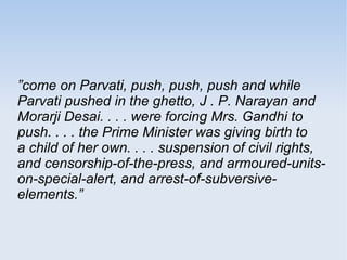 ”come on Parvati, push, push, push and while 
Parvati pushed in the ghetto, J . P. Narayan and 
Morarji Desai. . . . were forcing Mrs. Gandhi to 
push. . . . the Prime Minister was giving birth to 
a child of her own. . . . suspension of civil rights, 
and censorship-of-the-press, and armoured-units-on- 
special-alert, and arrest-of-subversive-elements.” 
 