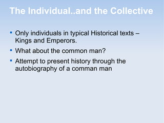The Individual..and the Collective 
 Only individuals in typical Historical texts – 
Kings and Emperors. 
 What about the common man? 
 Attempt to present history through the 
autobiography of a comman man 
 
