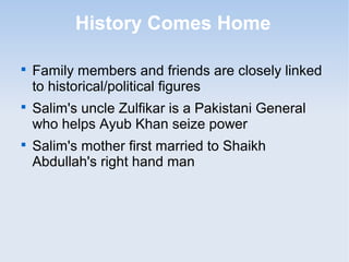 History Comes Home 
 Family members and friends are closely linked 
to historical/political figures 
 Salim's uncle Zulfikar is a Pakistani General 
who helps Ayub Khan seize power 
 Salim's mother first married to Shaikh 
Abdullah's right hand man 
 