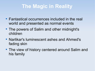 The Magic in Reality 
 Fantastical occurrences included in the real 
world and presented as normal events 
 The powers of Salim and other midnight's 
children 
 Narlikar's luminescent ashes and Ahmed's 
fading skin 
 The view of history centered around Salim and 
his family 
 
