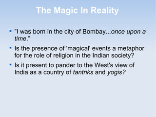 The Magic In Reality 
 ”I was born in the city of Bombay...once upon a 
time.” 
 Is the presence of 'magical' events a metaphor 
for the role of religion in the Indian society? 
 Is it present to pander to the West's view of 
India as a country of tantriks and yogis? 
 