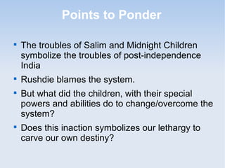Points to Ponder 
 The troubles of Salim and Midnight Children 
symbolize the troubles of post-independence 
India 
 Rushdie blames the system. 
 But what did the children, with their special 
powers and abilities do to change/overcome the 
system? 
 Does this inaction symbolizes our lethargy to 
carve our own destiny? 
 