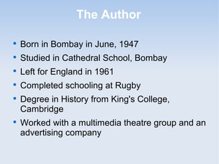 The Author 
 Born in Bombay in June, 1947 
 Studied in Cathedral School, Bombay 
 Left for England in 1961 
 Completed schooling at Rugby 
 Degree in History from King's College, 
Cambridge 
 Worked with a multimedia theatre group and an 
advertising company 
 