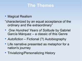 The Themes 
 Magical Realism 
”characterized by an equal acceptance of the 
ordinary and the extraordinary” 
 One Hundred Years of Solitude by Gabriel 
García Márquez – a classic of this Genre 
 Autofiction – Fictional (?) Autobiography 
 Life narrative presented as metaphor for a 
nation's journey 
 Trivializing/Personalizing History 
 
