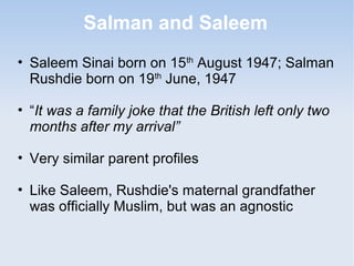 Salman and Saleem 
• Saleem Sinai born on 15th August 1947; Salman 
Rushdie born on 19th June, 1947 
• “It was a family joke that the British left only two 
months after my arrival” 
• Very similar parent profiles 
• Like Saleem, Rushdie's maternal grandfather 
was officially Muslim, but was an agnostic 
 