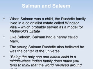 Salman and Saleem 
• When Salman was a child, the Rushdie family 
lived in a colonialist estate called Windsor 
Villa – which probably served as a model for 
Methwold's Estate 
• Like Saleem, Salman had a nanny called 
Mary. 
• The young Salman Rushdie also believed he 
was the center of the universe. 
• “Being the only son and eldest child in a 
middle-class Indian family does make you 
tend to think that the world revolved around 
you” 
 
