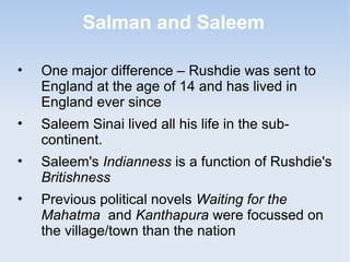 Salman and Saleem 
• One major difference – Rushdie was sent to 
England at the age of 14 and has lived in 
England ever since 
• Saleem Sinai lived all his life in the sub-continent. 
• Saleem's Indianness is a function of Rushdie's 
Britishness 
• Previous political novels Waiting for the 
Mahatma and Kanthapura were focussed on 
the village/town than the nation 
 
