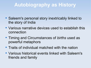 Autobiography as History 
 Saleem's personal story inextricably linked to 
the story of India 
 Various narrative devices used to establish this 
connection 
 Timing and Circumstances of births used as 
powerful metaphors 
 Traits of individual matched with the nation 
 Various historical events linked with Saleem's 
friends and family 
 