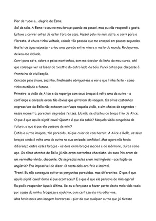 Pior de tudo: a… alegria de Esme.

Saí da sala. A Esme tocou no meu braço quando eu passei, mas eu não respondi o gesto.

Estava a correr antes de estar fora da casa. Passei pelo rio num salto, e corri para a

floresta. A chuva tinha voltado, caindo tão pesada que me ensopei em poucos segundos.

Gostei da água espessa - criou uma parede entre mim e o resto do mundo. Rodeou-me,

deixou-me isolado.

Corri para este, sobre e pelas montanhas, sem me desviar da linha do meu curso, até

que consegui ver as luzes de Seattle do outro lado da baía. Parei antes que chegasse à

fronteira da civilização.

Cercado pela chuva, sozinho, finalmente obriguei-me a ver o que tinha feito - como

tinha mutilado o futuro.

Primeiro, a visão de Alice e da rapariga com seus braços à volta uma da outra - a

confiança e amizade eram tão óbvias que gritavam da imagem. Os olhos castanhos

expressivos da Bella não estavam confusos naquela visão, e sim cheios de segredos -

nesse momento, pareciam segredos felizes. Ela não se afastou do braço frio de Alice.

O que é que aquilo significava? Quanto é que ela sabia? Naquela visão congelada do

futuro, o que é que ela pensava de mim?

Então a outra imagem, tão parecida, só que colorida com horror. A Alice e Bella, os seus

braços ainda à volta uma da outra na sua amizade confiável. Mas agora não havia

diferença entre esses braços - os dois eram braços macios e de mármore, duros como

aço. Os olhos atentos de Bella já não eram castanhos chocolate. As suas íris eram de

um vermelho vívido, chocante. Os segredos neles eram inatingíveis - aceitação ou

angústia? Era impossível de dizer. O rosto dela era frio e imortal.

Tremi. Eu não conseguia evitar as perguntas parecidas, mas diferentes: O que é que

aquilo significava? Como é que aconteceu? E o que é que ela pensava de mim agora?

Eu podia responder àquela última. Se eu a forçasse a fazer parte desta meia vida vazia

por causa da minha fraqueza e egoísmo, com certeza ela iria odiar-me.

Mas havia mais uma imagem horrorosa - pior do que qualquer outra que já tivesse
 