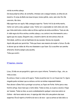 retido na minha cabeça.

Os meus próprios olhos, de vermelho, intensos com o sangue humano, os olhos de um

monstro. O corpo da Bella nos meus braços, branco pálido, vazio, sem vida. Era tão

concreta, tão clara.

Não suportava ver aquilo. Não conseguia suportar. Tentei tirá-la da minha mente,

tentei ver outra coisa, qualquer coisa. Tentei ver a expressão no rosto dela com vida

que tinha obstruído a minha visão no último capítulo da minha existência. Tudo em vão.

A visão negra da Alice encheu a minha cabeça, e eu contorci-me internamente com a

agonia que me causou. Enquanto isso, o monstro dentro de mim estava cheio de

felicidade, eufórico com as hipóteses do seu sucesso. Deixou-me enjoado.

Aquilo não podia ser permitido. Tinha que haver uma maneira de mudar o futuro. Eu não

ia deixar que as visões de Alice me dissessem o que fazer. Eu ia escolher um caminho

diferente. Existia sempre uma escolha.

Tinha que existir.




5º Capitulo - Convites




Liceu. Já não era um purgatório, agora era o puro inferno. Tormento e fogo… sim, eu

tinha os dois.

Eu estava a fazer a coisa certa agora. Todos os pontos nos i’s e os traços nos t’s. Agora

ninguém podia reclamar que eu estava a evitar as minhas responsabilidades .

Para deixar a Esme feliz e proteger os outros, eu fiquei em Forks. Voltei para o meu

horário antigo. Cacei mais que o resto deles. Todos os dias, eu ia para a escola e fingia

ser humano. Todos os dias, eu ouvia cuidadosamente qualquer coisa nova sobre os

Cullens - não havia nada de novo. A rapariga não tinha dito uma palavra das suas

suspeitas. Ela só repetiu a história de novo e de novo - que eu estava ao lado dela e a
 