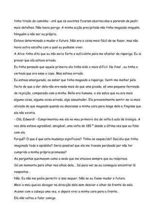 tinha tirado do caminho - até que os ouvintes ficaram aborrecidos e pararam de pedir

mais detalhes. Não havia perigo. A minha acção precipitada não tinha magoado ninguém.

Ninguém a não ser eu próprio.

Estava determinado a mudar o futuro. Não era a coisa mais fácil de se fazer, mas não

havia outra escolha com a qual eu pudesse viver.

A Alice tinha dito que eu não seria forte o suficiente para me afastar da rapariga. Eu ia

provar que ela estava errada.

Eu tinha pensado que aquele primeiro dia tinha sido o mais difícil. No final , eu tinha a

certeza que era esse o caso. Mas estava errado.

Eu estava amargurado, ao saber que tinha magoado a rapariga. Senti-me melhor pelo

facto de que a dor dela não era nada mais do que uma picada, só uma pequena ferroada

de rejeição, comparada com a minha. Bella era humana, e ela sabia que eu era mais

alguma coisa, alguma coisa errada, algo assustador. Ela provavelmente sentir-se-ia mais

aliviada do que magoada quando eu desviasse a minha cara para longe dela e fingisse que

ela não existia.

- Olá, Edward! - Cumprimentou-me ela no meu primeiro dia de volta à aula de biologia. A

voz dela estava agradável, amigável, uma volta de 180 º desde a última vez que eu falei

com ela.

Porquê? O que é que esta mudança significava? Tinha-se esquecido? Decidiu que tinha

imaginado todo o episódio? Seria possível que ela me tivesse perdoado por não ter

cumprido a minha própria promessa?

As perguntas queimavam como a sede que me atacava sempre que eu respirava.

Só um momento para olhar nos olhos dela... Só para ver se eu conseguia encontrar lá

respostas…

Não. Eu não me podia permitir a isso sequer. Não se eu fosse mudar o futuro.

Mexi o meu queixo devagar na direcção dela sem desviar o olhar da frente da sala.

Acenei com a cabeça uma vez, e depois virei a minha cara para a frente…

Ela não voltou a falar comigo.
 