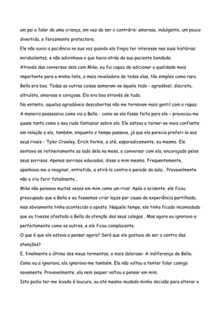 um pai a falar de uma criança, em vez de ser o contrário: amorosa, indulgente, um pouco

divertida, e ferozmente protectora.

Ele não ouvia a paciência na sua voz quando ela fingia ter interesse nas suas histórias

mirabolantes, e não adivinhava o que havia atrás da sua paciente bondade.

Através das conversas dela com Mike, eu fui capaz de adicionar a qualidade mais

importante para a minha lista, e mais reveladora de todas elas, tão simples como rara.

Bella era boa. Todas as outras coisas somaram-se àquele todo - agradável, discreta,

altruísta, amorosa e corajosa. Ela era boa através de tudo.

No entanto, aquelas agradáveis descobertas não me tornavam mais gentil com o rapaz.

A maneira possessiva como via a Bella - como se ela fosse feita para ele – provocou-me

quase tanto como o seu rude fantasiar sobre ela. Ele estava a tornar-se mais confiante

em relação a ela, também, enquanto o tempo passava, já que ela parecia preferi-lo aos

seus rivais - Tyler Crowley, Erick Yorkie, e até, esporadicamente, eu mesmo. Ele

sentava-se rotineiramente ao lado dela na mesa, a conversar com ela, encorajado pelos

seus sorrisos. Apenas sorrisos educados, disse a mim mesmo. Frequentemente,

apanhava-me a imaginar, entretido, a atirá-lo contra a parede da sala… Provavelmente

não o iria ferir fatalmente…

Mike não pensava muitas vezes em mim como um rival. Após o acidente, ele ficou

preocupado que a Bella e eu fossemos criar laços por causa da experiência partilhada,

mas obviamente tinha acontecido o oposto. Naquele tempo, ele tinha ficado incomodado

que eu tivesse afastado a Bella da atenção dos seus colegas . Mas agora eu ignorava-a

perfeitamente como os outros, e ele ficou complacente.

O que é que ela estava a pensar agora? Será que ela gostava de ser o centro das

atenções?

E, finalmente o último dos meus tormentos, o mais doloroso: A indiferença de Bella.

Como eu a ignorava, ela ignorava-me também. Ela não voltou a tentar falar comigo

novamente. Provavelmente, ela nem sequer voltou a pensar em mim.

Isto podia ter-me levado à loucura, ou até mesmo mudado minha decisão para alterar o
 