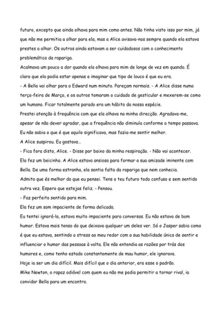 futuro, excepto que ainda olhava para mim como antes. Não tinha visto isso por mim, já

que não me permitia a olhar para ela, mas a Alice avisava-nos sempre quando ela estava

prestes a olhar. Os outros ainda estavam a ser cuidadosos com o conhecimento

problemático da rapariga.

Acalmava um pouco a dor quando ela olhava para mim de longe de vez em quando. É

claro que ela podia estar apenas a imaginar que tipo de louco é que eu era.

- A Bella vai olhar para o Edward num minuto. Pareçam normais. - A Alice disse numa

terça-feira de Março, e os outros tomaram o cuidado de gesticular e mexerem-se como

um humano. Ficar totalmente parado era um hábito da nossa espécie.

Prestei atenção à frequência com que ela olhava na minha direcção. Agradava-me,

apesar de não dever agradar, que a frequência não diminuía conforme o tempo passava.

Eu não sabia o que é que aquilo significava, mas fazia-me sentir melhor.

A Alice suspirou. Eu gostava…

- Fica fora disto, Alice. - Disse por baixo da minha respiração. - Não vai acontecer.

Ela fez um beicinho. A Alice estava ansiosa para formar a sua amizade iminente com

Bella. De uma forma estranha, ela sentia falta da rapariga que nem conhecia.

Admito que és melhor do que eu pensei. Tens o teu futuro todo confuso e sem sentido

outra vez. Espero que estejas feliz. - Pensou.

- Faz perfeito sentido para mim.

Ela fez um som impaciente de forma delicada.

Eu tentei ignorá-la, estava muito impaciente para conversas. Eu não estava de bom

humor. Estava mais tenso do que deixava qualquer um deles ver. Só o Jasper sabia como

é que eu estava, sentindo o stress ao meu redor com a sua habilidade única de sentir e

influenciar o humor das pessoas à volta. Ele não entendia as razões por trás dos

humores e, como tenho estado constantemente de mau humor, ele ignorava.

Hoje ia ser um dia difícil. Mais difícil que o dia anterior, era esse o padrão.

Mike Newton, o rapaz odiável com quem eu não me podia permitir a tornar rival, ia

convidar Bella para um encontro.
 