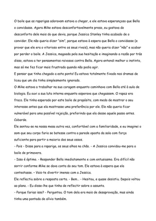O baile que as raparigas adoravam estava a chegar, e ele estava esperançoso que Bella

o convidasse. Agora Mike estava desconfortavelmente preso, eu gostava do

desconforto dele mais do que devia, porque Jessica Stanley tinha acabado de o

convidar. Ele não queria dizer “sim”, porque estava à espera que Bella o convidasse (e

provar que ele era o vitorioso entre os seus rivais), mas não queria dizer “não” e acabar

por perder o baile. A Jessica, magoada pela sua hesitação e imaginando a razão por trás

disso, estava a ter pensamentos raivosos contra Bella. Agora entendi melhor o instinto,

mas só me fez ficar mais frustrado quando não podia agir.

E pensar que tinha chegado a este ponto! Eu estava totalmente fixado nos dramas de

liceu que um dia tinha simplesmente ignorado.

O Mike estava a trabalhar na sua coragem enquanto caminhava com Bella até à aula de

biologia. Eu ouvi a sua luta interna enquanto esperava que chegassem. O rapaz era

fraco. Ele tinha esperado por este baile de propósito, com medo de mostrar o seu

interesse antes que ela mostrasse uma preferência por ele. Ele não queria ficar

vulnerável para uma possível rejeição, preferindo que ela desse aquele passo antes.

Cobarde.

Ele sentou-se na nossa mesa outra vez, confortável com a familiaridade, e eu imaginei o

som que seu corpo faria se batesse contra a parede oposta da sala com força

suficiente para partir a maioria dos seus ossos.

- Pois - Disse para a rapariga, os seus olhos no chão. - A Jessica convidou-me para o

baile de primavera.

- Isso é óptimo. - Responder Bella imediatamente e com entusiasmo. Era difícil não

sorrir conforme Mike se dava conta do seu tom. Ele estava à espera que ela

contestasse. – Vais-te divertir imenso com a Jessica.

Ele reflectiu sobre a resposta certa. - Bem… - Hesitou, e quase desistiu. Depois voltou

ao plano. - Eu disse-lhe que tinha de reflectir sobre o assunto.

- Porque farias isso? - Perguntou. O tom dela era mais de desaprovação, mas ainda

tinha uma pontada de alívio também.
 