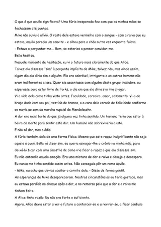 O que é que aquilo significava? Uma fúria inesperada fez com que as minhas mãos se

fechassem até punhos.

Mike não ouviu o alívio. O rosto dele estava vermelho com o sangue - com a raiva que eu

estava, aquilo parecia um convite - e olhou para o chão outra vez enquanto falava.

- Estava a perguntar-me…. Bem, se estarias a pensar convidar-me.

Bella hesitou.

Naquele momento de hesitação, eu vi o futuro mais claramente do que Alice.

Talvez ela dissesse “sim” à pergunta implícita de Mike, talvez não, mas ainda assim,

algum dia ela diria sim a alguém. Ela era adorável, intrigante e os outros homens não

eram indiferentes a isso. Quer ela assentasse com alguém deste grupo insalubre, ou

esperasse para estar livre de Forks, o dia em que ela diria sim iria chegar.

Vi a vida dela como tinha visto antes. Faculdade, carreira…amor, casamento. Vi-a de

braço dado com seu pai, vestida de branco, o a cara dela corada de felicidade conforme

se movia ao som da marcha nupcial de Mendelssohn.

A dor era mais forte do que já alguma vez tinha sentido. Um humano teria que estar à

beira da morte para sentir esta dor. Um humano não sobreviveria a isto.

E não só dor, mas o ódio.

A fúria também doía de uma forma física. Mesmo que este rapaz insignificante não seja

aquele a quem Bella vá dizer sim, eu queria esmagar-lhe o crânio na minha mão, para

deixá-lo ficar com uma amostra de como iria ficar o rapaz a que ela dissesse sim.

Eu não entendia aquela emoção. Era uma mistura de dor e raiva e desejo e desespero.

Eu nunca me tinha sentido assim antes. Não conseguia pôr um nome àquilo.

- Mike, eu acho que devias aceitar o convite dela. - Disse de forma gentil.

As esperanças de Mike desapareceram. Noutras circunstâncias eu teria gostado, mas

eu estava perdido no choque após a dor, e no remorso pelo que a dor e a raiva me

tinham feito.

A Alice tinha razão. Eu não era forte o suficiente.

Agora, Alice devia estar a ver o futuro a contorcer-se e a revirar-se, a ficar confuso
 