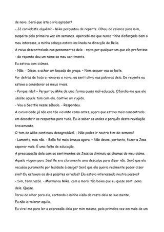 de novo. Será que isto a iria agradar?

- Já convidaste alguém? - Mike perguntou de repente. Olhou de relance para mim,

suspeito pela primeira vez em semanas. Apercebi-me que nunca tinha disfarçado bem o

meu interesse, a minha cabeça estava inclinada na direcção de Bella.

A raiva descontrolada nos pensamentos dele - raiva por qualquer um que ela preferisse

- de repente deu um nome ao meu sentimento.

Eu estava com ciúmes.

- Não. - Disse, a achar um bocado de graça. – Nem sequer vou ao baile.

Por detrás de todo o remorso e raiva, eu senti alívio nas palavras dela. De repente eu

estava a considerar os meus rivais.

- Porque não? – Perguntou Mike de uma forma quase mal-educada. Ofendia-me que ele

usasse aquele tom com ela. Contive um rugido.

- Vou a Seattle nesse sábado. - Respondeu.

A curiosidade já não era tão viciante como antes, agora que estava mais concentrado

em descobrir as respostas para tudo. Eu ia saber os ondes e porquês desta revelação

brevemente.

O tom de Mike continuou desagradável. - Não podes ir noutro fim-de-semana?

- Lamento, mas não. - Bella foi mais brusca agora. – Não deves, portanto, fazer a Jess

esperar mais. É uma falta de educação.

A preocupação dela com os sentimentos de Jessica diminuiu as chamas do meu ciúme.

Aquela viagem para Seattle era claramente uma desculpa para dizer não. Será que ela

recusou puramente por lealdade à amiga? Será que ela queria realmente poder dizer

sim? Ou estavam os dois palpites errados? Ela estava interessada noutra pessoa?

- Sim, tens razão. - Murmurou Mike, com a moral tão baixa que eu quase senti pena

dele. Quase.

Parou de olhar para ela, cortando a minha visão do rosto dela na sua mente.

Eu não ia tolerar aquilo.

Eu virei-me para ler a expressão dela por mim mesmo, pela primeira vez em mais de um
 