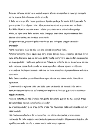 Como eu estava a pensar nela, quando Angela Weber acompanhou a rapariga nova pela

porta, o nome dela chamou a minha atenção.

A Bella parece ser tão tímida quanto eu. Aposto que hoje foi muito difícil para ela. Eu

queria poder dizer alguma coisa… Mas provavelmente só ia parecer uma estúpida…

Boa! Mike Newton virou-se na sua cadeira para observar a entrada da rapariga.

Ainda, do lugar onde Bella estava, nada. O espaço vazio onde os pensamentos dela

deviam estar deixou-me irritado e enervado.

Ela aproximou-se, passando pelo corredor ao meu lado para chegar à mesa do

professor.

Pobre rapariga; o lugar ao meu lado era o único que estava vazio.

Automaticamente, limpei aquele que seria o lado dela da mesa, colocando os meus livros

numa pilha. Duvidava que ela se fosse sentir muito confortável aqui. Ia ter que aguentar

um longo período - nesta aula, pelo menos. Talvez, no entanto, se ela se sentasse ao meu

lado, eu fosse capaz de desvendar os seus segredos… não que alguma vez tivesse

precisado de tanta proximidade… não que eu fosse encontrar alguma coisa que valesse a

pena ouvir…

Bella Swan caminhou para o fluxo do ar aquecido que soprava na minha direcção do

aquecedor.

O cheiro dela atingiu-me como uma bola, como um bastão de basebol. Não existe

nenhuma imagem violenta o suficiente para explicar a força do que aconteceu comigo

naquele momento.

Naquele instante, eu não era nada nem perto do humano que um dia fui, nenhum traço

da humanidade na qual eu me tentei esconder.

Eu era um predador. E ela era a minha presa. Não havia mais nada neste mundo sem ser

essa verdade.

Não havia uma sala cheia de testemunhas - na minha cabeça eles já eram danos

colaterais. Já tinha passado o mistério dos pensamentos dela. Os pensamentos dela não

significavam nada, ela não ia passar muito mais tempo a pensar.
 