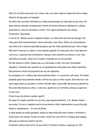 mês. Foi um alívio autorizar-me a fazer isso, era como respirar depois de muito tempo

debaixo de água para os humanos.

Os olhos dela estavam fechados e as mãos pressionadas de cada lado da sua cara. Os

seus ombros estavam curvados para frente de forma defensiva. Balançava a cabeça

suavemente, como se estivesse a tentar tirar algum pensamento da cabeça.

Frustrante. Fascinante.

A voz do Sr. Banner puxou-a daquele estado e os olhos dela abriram-se devagar. Ela

olhou para mim imediatamente, talvez sentindo o meu olhar. Olhou-me directamente

nos olhos com a mesma expressão perplexa que me tinha assombrado por tanto tempo.

Não senti remorso ou culpa ou raiva naquele segundo. Eu sabia que eles iriam aparecer

outra vez, e apareceriam brevemente, mas por este momento eu estava a viver uma

estranha excitação. Como se eu tivesse triunfado em vez de perdido.

Ela não desviou o olhar, mesmo que eu a estivesse a olhar com uma intensidade

imprópria, tentando sem sucesso ler os pensamentos dela pelos seus olhos castanhos.

Eles estavam cheios de perguntas em vez de respostas.

Eu conseguia ver o reflexo dos meus próprios olhos, e vi-os pretos com sede. Já tinham

passado quase duas semanas desde a última vez que eu tinha caçado. Este não era o dia

mais seguro para eu sucumbir a minha vontade. Mas a escuridão não pareceu assustá-la.

Ela ainda não desviava o olhar, e uma leve, apelativa cor vermelha começou a aparecer

na sua face.

O que é que ela estava a pensar agora?

Eu quase fiz aquela questão em voz alta, mas naquele momento, o Sr. Banner disse o

meu nome. Eu ouvi a resposta certa na sua mente e olhei rapidamente na sua direcção.

Respirei rapidamente. – O ciclo de Krebs.

A sede passou na minha garganta, pondo os meus músculos mais tensos e enchendo a

minha boca com veneno. Fechei os olhos, tentei-me concentrar no desejo pelo sangue

dela que se enfurecia dentro de mim.

O monstro estava mais forte do que antes. O monstro estava a regozijar-se. Ele
 